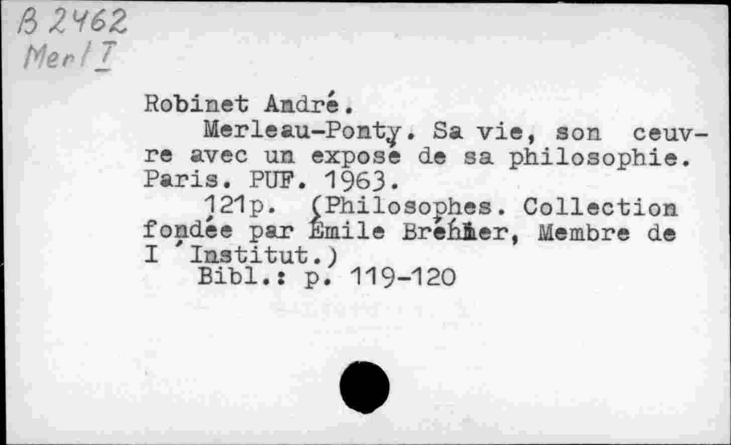 ﻿&2<162 Mer ! £
Robinet André.
Merleau-Ponty. Sa vie, son oeuvre avec un expose de sa philosophie. Paris. PUF. 1963.
121p. (Philosophes. Collection fondée par Emile Brefiàer, Membre de I 'Institut.)
Bibl.: p. 119-120